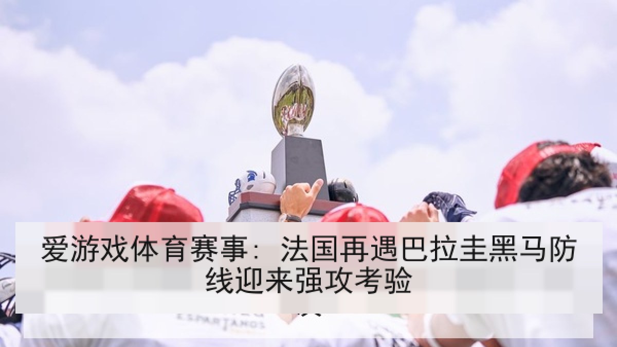 爱游戏体育赛事: 法国再遇巴拉圭黑马防线迎来强攻考验